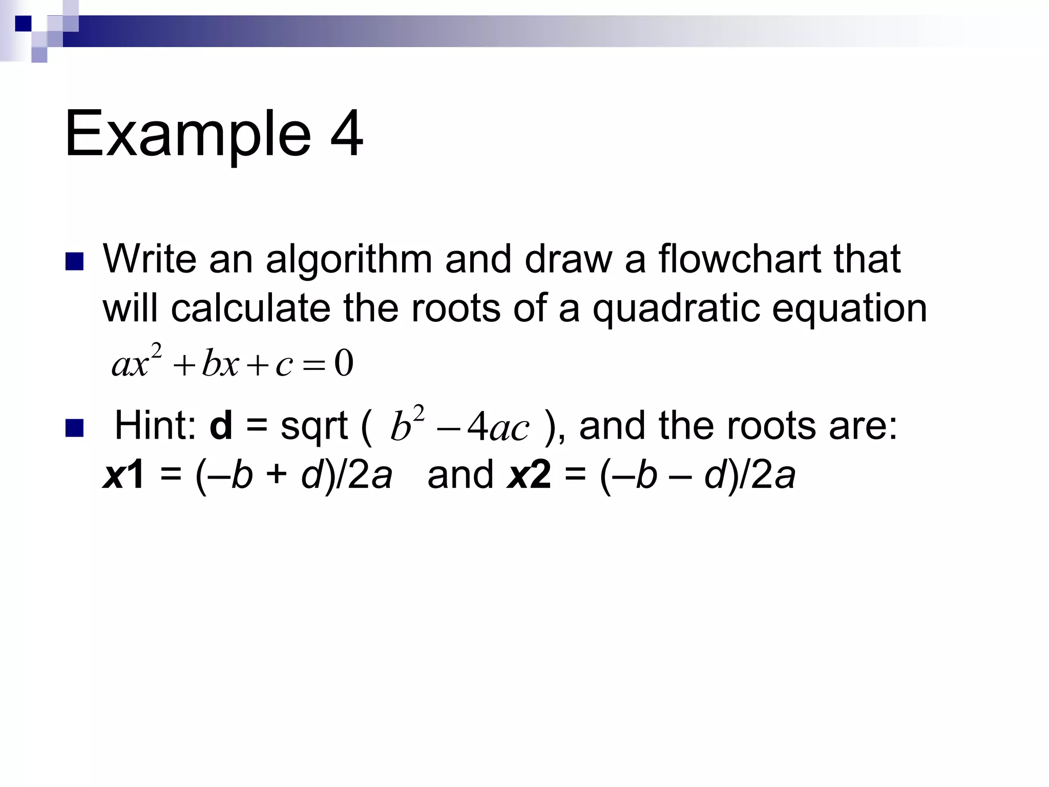 Example 4
 Write an algorithm and draw a flowchart that
will calculate the roots of a quadratic equation
 Hint: d = sqrt ( ), and the roots are:
x1 = (–b + d)/2a and x2 = (–b – d)/2a
2
0ax bx c  
2
4b ac
 