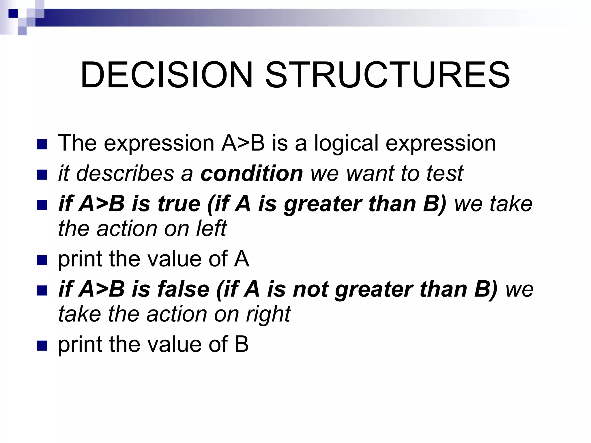 DECISION STRUCTURES
 The expression A>B is a logical expression
 it describes a condition we want to test
 if A>B is true (if A is greater than B) we take
the action on left
 print the value of A
 if A>B is false (if A is not greater than B) we
take the action on right
 print the value of B
 