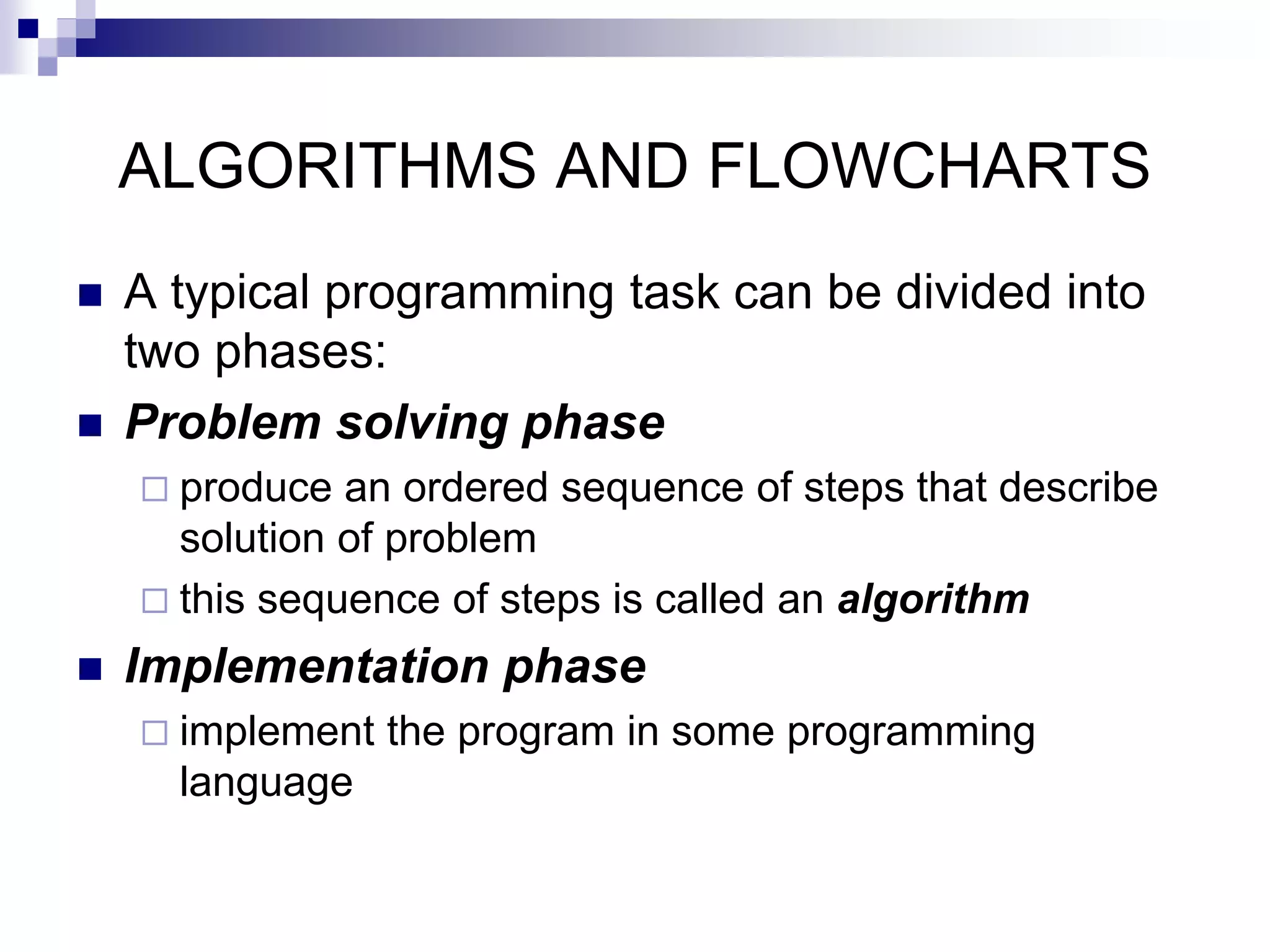 ALGORITHMS AND FLOWCHARTS
 A typical programming task can be divided into
two phases:
 Problem solving phase
 produce an ordered sequence of steps that describe
solution of problem
 this sequence of steps is called an algorithm
 Implementation phase
 implement the program in some programming
language
 