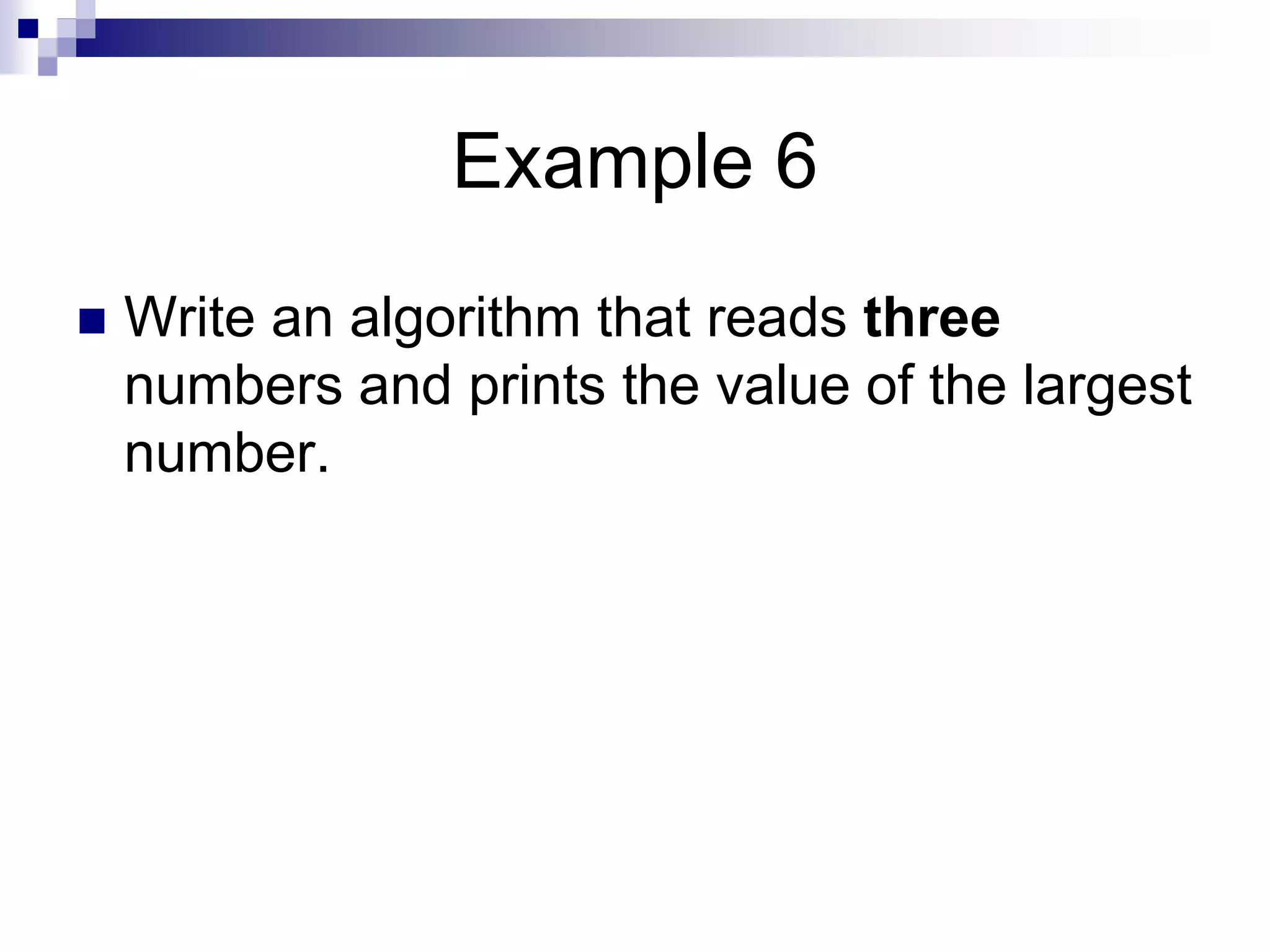 Example 6
 Write an algorithm that reads three
numbers and prints the value of the largest
number.
 