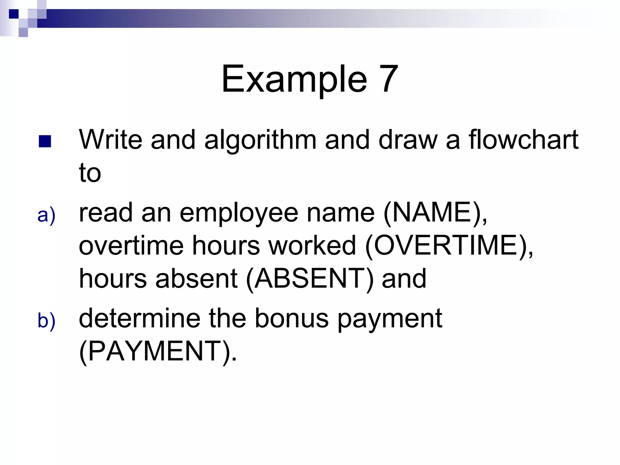 Example 7
 Write and algorithm and draw a flowchart
to
a) read an employee name (NAME),
overtime hours worked (OVERTIME),
hours absent (ABSENT) and
b) determine the bonus payment
(PAYMENT).
 