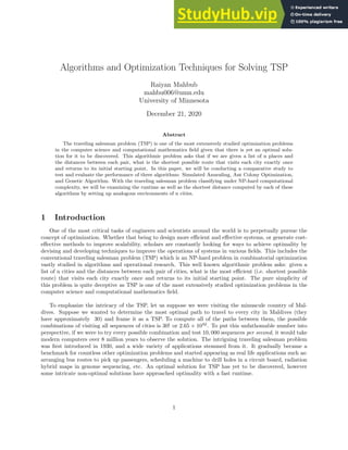 Algorithms and Optimization Techniques for Solving TSP
Raiyan Mahbub
mahbu006@umn.edu
University of Minnesota
December 21, 2020
Abstract
The traveling salesman problem (TSP) is one of the most extensively studied optimization problems
in the computer science and computational mathematics field given that there is yet an optimal solu-
tion for it to be discovered. This algorithmic problem asks that if we are given a list of n places and
the distances between each pair, what is the shortest possible route that visits each city exactly once
and returns to its initial starting point. In this paper, we will be conducting a comparative study to
test and evaluate the performance of three algorithms: Simulated Annealing, Ant Colony Optimization,
and Genetic Algorithm. With the traveling salesman problem classifying under NP-hard computational
complexity, we will be examining the runtime as well as the shortest distance computed by each of these
algorithms by setting up analogous environments of n cities.
1 Introduction
One of the most critical tasks of engineers and scientists around the world is to perpetually pursue the
concept of optimization. Whether that being to design more efficient and effective systems, or generate cost-
effective methods to improve scalability, scholars are constantly looking for ways to achieve optimality by
devising and developing techniques to improve the operations of systems in various fields. This includes the
conventional traveling salesman problem (TSP) which is an NP-hard problem in combinatorial optimization
vastly studied in algorithms and operational research. This well known algorithmic problem asks: given a
list of n cities and the distances between each pair of cities, what is the most efficient (i.e. shortest possible
route) that visits each city exactly once and returns to its initial starting point. The pure simplicity of
this problem is quite deceptive as TSP is one of the most extensively studied optimization problems in the
computer science and computational mathematics field.
To emphasize the intricacy of the TSP, let us suppose we were visiting the minuscule country of Mal-
dives. Suppose we wanted to determine the most optimal path to travel to every city in Maldives (they
have approximately 30) and frame it as a TSP. To compute all of the paths between them, the possible
combinations of visiting all sequences of cities is 30! or 2.65 × 1032
. To put this unfathomable number into
perspective, if we were to try every possible combination and test 10, 000 sequences per second, it would take
modern computers over 8 million years to observe the solution. The intriguing traveling salesman problem
was first introduced in 1930, and a wide variety of applications stemmed from it. It gradually became a
benchmark for countless other optimization problems and started appearing as real life applications such as:
arranging bus routes to pick up passengers, scheduling a machine to drill holes in a circuit board, radiation
hybrid maps in genome sequencing, etc. An optimal solution for TSP has yet to be discovered, however
some intricate non-optimal solutions have approached optimality with a fast runtime.
1
 