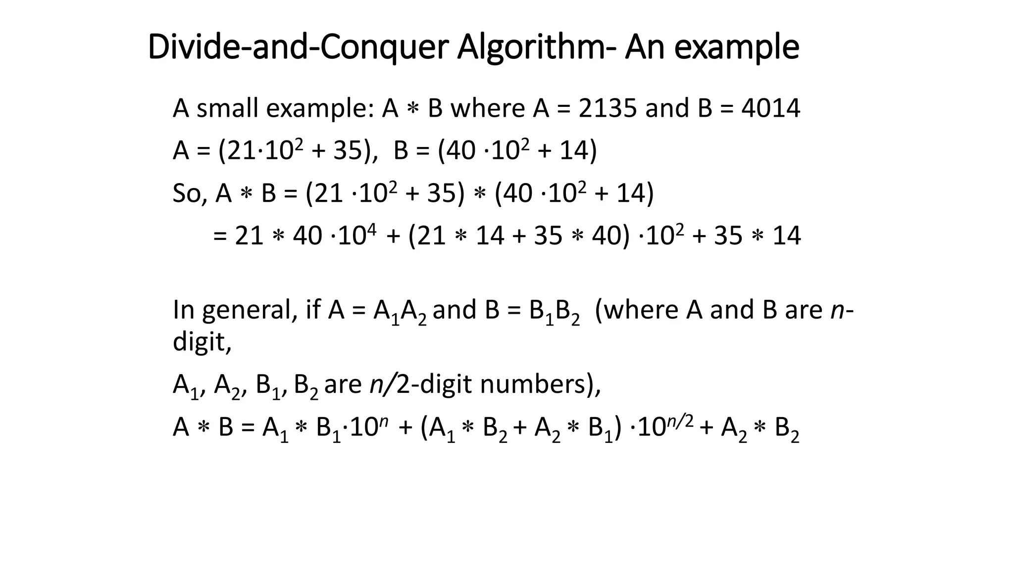 Divide-and-Conquer Algorithm- An example
A small example: A  B where A = 2135 and B = 4014
A = (21·102 + 35), B = (40 ·102 + 14)
So, A  B = (21 ·102 + 35)  (40 ·102 + 14)
= 21  40 ·104 + (21  14 + 35  40) ·102 + 35  14
In general, if A = A1A2 and B = B1B2 (where A and B are n-
digit,
A1, A2, B1, B2 are n/2-digit numbers),
A  B = A1  B1·10n + (A1  B2 + A2  B1) ·10n/2 + A2  B2
 