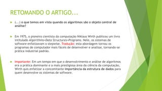 RETOMANDO O ARTIGO...
 (...) o que temos em vista quando os algoritmos são o objeto central de
análise?
 Em 1975, o pioneiro cientista da computação Niklaus Wirth publicou um livro
intitulado Algorithms+Data Structures=Programs. Nele, os sistemas de
software enfatizavam o stepwise. Tradução: esta abordagem tornou os
programas de computador mais fáceis de desenvolver e analisar, tornando-se
prática industrial padrão.
 Importante: Em um tempo em que o desenvolvimento e análise de algoritmos
era a prática dominante e a mais prestigiosa área da ciência da computação,
Wirth quis enfatizar a concomitante importância da estrutura de dados para
quem desenvolve os sistemas de software.
 