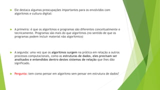  Ele destaca algumas preocupações importantes para os envolvidos com
algoritmos e cultura digital:
 A primeira: é que os algoritmos e programas são diferentes conceitualmente e
tecnicamente. Programas são mais do que algoritmos (no sentido de que os
programas podem incluir material não algorítmico)
 A segunda: uma vez que os algoritmos surgem na prática em relação a outros
processos computacionais, como as estruturas de dados, eles precisam ser
analisados e entendidos dentro destes sistemas de relação que lhes dão
significado.
 Pergunta: tem como pensar em algoritmo sem pensar em estrutura de dados?
 