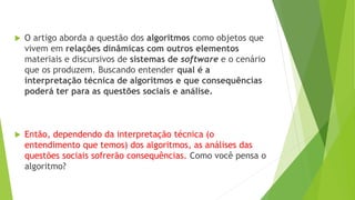  O artigo aborda a questão dos algoritmos como objetos que
vivem em relações dinâmicas com outros elementos
materiais e discursivos de sistemas de software e o cenário
que os produzem. Buscando entender qual é a
interpretação técnica de algoritmos e que consequências
poderá ter para as questões sociais e análise.
 Então, dependendo da interpretação técnica (o
entendimento que temos) dos algoritmos, as análises das
questões sociais sofrerão consequências. Como você pensa o
algoritmo?
 