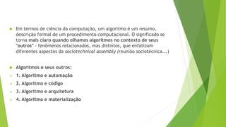  Em termos de ciência da computação, um algoritmo é um resumo,
descrição formal de um procedimento computacional. O significado se
torna mais claro quando olhamos algoritmos no contexto de seus
"outros" - fenômenos relacionados, mas distintos, que enfatizam
diferentes aspectos da sociotechnical assembly (reunião sociotécnica...)
 Algoritmos e seus outros:
 1. Algoritmo e automação
 2. Algoritmo e código
 3. Algoritmo e arquitetura
 4. Algoritmo e materialização
 