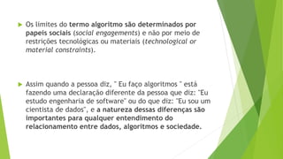  Os limites do termo algoritmo são determinados por
papeis sociais (social engagements) e não por meio de
restrições tecnológicas ou materiais (technological or
material constraints).
 Assim quando a pessoa diz, '' Eu faço algoritmos '' está
fazendo uma declaração diferente da pessoa que diz: "Eu
estudo engenharia de software" ou do que diz: "Eu sou um
cientista de dados", e a natureza dessas diferenças são
importantes para qualquer entendimento do
relacionamento entre dados, algoritmos e sociedade.
 