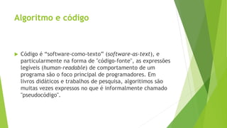 Algoritmo e código
 Código é “software-como-texto” (software-as-text), e
particularmente na forma de "código-fonte", as expressões
legíveis (human-readable) de comportamento de um
programa são o foco principal de programadores. Em
livros didáticos e trabalhos de pesquisa, algoritimos são
muitas vezes expressos no que é informalmente chamado
"pseudocódigo".
 