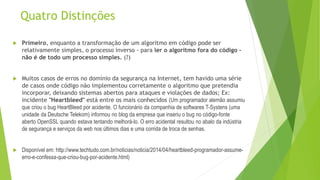 Quatro Distinções
 Primeiro, enquanto a transformação de um algoritmo em código pode ser
relativamente simples, o processo inverso - para ler o algoritmo fora do código -
não é de todo um processo simples. (?)
 Muitos casos de erros no domínio da segurança na Internet, tem havido uma série
de casos onde código não implementou corretamente o algoritmo que pretendia
incorporar, deixando sistemas abertos para ataques e violações de dados; Ex:
incidente "Heartbleed" está entre os mais conhecidos (Um programador alemão assumiu
que criou o bug HeartBleed por acidente. O funcionário da companhia de softwares T-Systens (uma
unidade da Deutsche Telekom) informou no blog da empresa que inseriu o bug no código-fonte
aberto OpenSSL quando estava tentando melhorá-lo. O erro acidental resultou no abalo da indústria
de segurança e serviços da web nos últimos dias e uma corrida de troca de senhas.
 Disponível em: http://www.techtudo.com.br/noticias/noticia/2014/04/heartbleed-programador-assume-
erro-e-confessa-que-criou-bug-por-acidente.html)
 