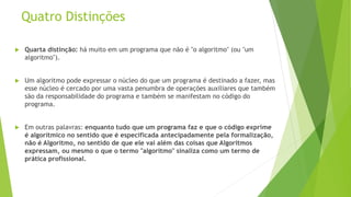 Quatro Distinções
 Quarta distinção: há muito em um programa que não é "o algoritmo" (ou "um
algoritmo").
 Um algoritmo pode expressar o núcleo do que um programa é destinado a fazer, mas
esse núcleo é cercado por uma vasta penumbra de operações auxiliares que também
são da responsabilidade do programa e também se manifestam no código do
programa.
 Em outras palavras: enquanto tudo que um programa faz e que o código exprime
é algorítmico no sentido que é especificada antecipadamente pela formalização,
não é Algoritmo, no sentido de que ele vai além das coisas que Algoritmos
expressam, ou mesmo o que o termo "algoritmo" sinaliza como um termo de
prática profissional.
 