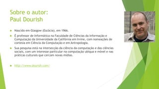 Sobre o autor:
Paul Dourish
 Nascido em Glasgow (Escócia), em 1966.
 É professor de Informática na Faculdade de Ciências da Informação e
Computação da Universidade da Califórnia em Irvine, com nomeações de
cortesia em Ciência da Computação e em Antropologia.
 Sua pesquisa está na intersecção da ciência da computação e das ciências
sociais, com um interesse particular na computação ubíqua e móvel e nas
práticas culturais que cercam novas mídias.
 http://www.dourish.com/
 