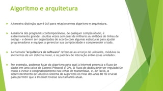 Algoritmo e arquitetura
 A terceira distinção que é útil para relacionarmos algoritmo e arquitetura.
 A maioria dos programas contemporâneos, de qualquer complexidade, é
extremamente grande - muitas vezes centenas de milhares ou milhões de linhas de
código - e devem ser organizados de acordo com algumas estruturas para ajudar
programadores e equipes a gerenciar sua complexidade e compreender o todo.
 A chamada "arquitetura de software" refere-se ao arranjo de unidades, módulos ou
elementos de um sistema maior, e os padrões de interação entre essas unidades.
 Por exemplo, podemos falar do algoritmo pelo qual a Internet gerencia o fluxo de
dados em uma caixa de Control Protocol (TCP). O fluxo de dados deve ser regulado De
modo a evitar o congestionamento nas linhas de transmissão, e, de facto, o
desenvolvimento de um novo sistema de Algoritmo no final dos anos 80 foi crucial
para permitir que a Internet tivesse seu tamanho atual.
 