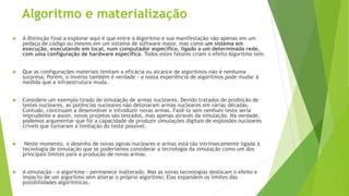 Algoritmo e materialização
 A distinção final a explorar aqui é que entre a Algoritmo e sua manifestação não apenas em um
pedaço de código ou mesmo em um sistema de software maior, mas como um sistema em
execução, executando em local, num computador específico, ligado a um determinada rede,
com uma configuração de hardware específica. Todos estes fatores criam o efeito Algoritmo tem.
 Que as configurações materiais limitam a eficácia ou alcance de algoritmos não é nenhuma
surpresa; Porém, o inverso também é verdade - a nossa experiência de algoritmos pode mudar à
medida que a infraestrutura muda.
 Considere um exemplo tirado de simulação de armas nucleares. Devido tratados de proibição de
testes nucleares, as potências nucleares não detonaram armas nucleares em várias décadas.
Contudo, continuam a desenvolver e introduzir novas armas. Fazê-lo sem nenhum teste seria
imprudente e assim, novos projetos são testados, mas apenas através da simulação. Na verdade,
podemos argumentar que foi a capacidade de produzir simulações digitais de explosões nucleares
críveis que tornaram a limitação do teste possível.
 Neste momento, o desenho de novas ogivas nucleares e armas está tão intrinsecamente ligada à
tecnologia de simulação que se poderíamos considerar a tecnologia da simulação como um dos
principais limites para a produção de novas armas.
 A simulação - o algoritmo - permanece inalterado. Mas as novas tecnologias deslocam o efeito e
impacto de um algoritmo sem alterar o próprio algoritmo; Elas expandem os limites das
possibilidades algorítmicas.
 