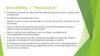 Inscrutibility / “Inescrutável”
 Estendendo-se através de todas estas discussões que parecem ancorar a análise social
de algoritmos;
 Os algoritmos são apresentados como:
 Velozes, em vez de lento; automatizados, em vez de mão-de-obra; mecânico, em vez
de humano;
► Cada uma dessas características apresentam uma série de problemas quando os
algoritmos são direcionados a novos domínios.
► Talvez o contraste mais significativo seja, no entanto, os problemas de
inescrutabilidade (impenetrabilidade);
► O foco de vários testes tem sido a questão da opacidade dos algoritmos. Diversas
avaliações e resultados tem sido amplamente estudados a respeito;
► O funcionamento desses algoritmos são complexos, assim levam aos pesquisadores a
procurar novas formas de processos algoritmos visíveis, encontrando alguma forma
para avaliá-los e testá-los.
 
