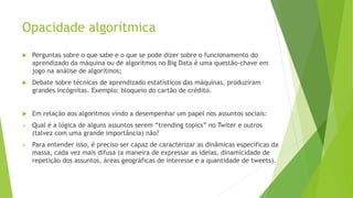 Opacidade algorítmica
 Perguntas sobre o que sabe e o que se pode dizer sobre o funcionamento do
aprendizado da máquina ou de algoritmos no Big Data é uma questão-chave em
jogo na análise de algoritmos;
 Debate sobre técnicas de aprendizado estatísticos das máquinas, produziram
grandes incógnitas. Exemplo: bloqueio do cartão de crédito.
 Em relação aos algoritmos vindo a desempenhar um papel nos assuntos sociais:
 Qual é a lógica de alguns assuntos serem “trending topics” no Twiter e outros
(talvez com uma grande importância) não?
 Para entender isso, é preciso ser capaz de caracterizar as dinâmicas específicas da
massa, cada vez mais difusa (a maneira de expressar as ideias, dinamicidade de
repetição dos assuntos, áreas geográficas de interesse e a quantidade de tweets).
 