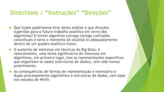 Directions / “Instruções” “Direções”
 Que lições poderíamos tirar desta análise e que direções
sugeridas para o futuro trabalho analítico em torno dos
algoritmos? O termo algoritmo carrega consigo confusões
conceituais e seria o momento de localizá-lo adequadamente
dentro de um quadro analítico maior;
 O aumento de interesse em técnicas do Big Data, é
naturalmente, uma fonte significativa de interesse em
algoritmos, em primeiro lugar, mas as representações específicas
que organizam os dados (estruturas de dados), tem sido menos
proeminente;
 As consequências de formas de representação é necessário o
duplo processamento algorítmico e estruturas de dados, com base
nos estudos de Wirth;
 