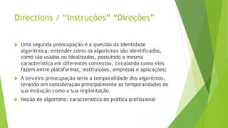 Directions / “Instruções” “Direções”
 Uma segunda preocupação é a questão da identidade
algorítmica: entender como os algoritmos são identificados,
como são usados ou idealizados, possuindo a mesma
característica em diferentes contextos, circulando como eles
fazem entre plataformas, instituições, empresas e aplicações;
 A terceira preocupação seria a temporalidade dos algoritmos,
levando em consideração principalmente as temporalidades de
sua evolução como a sua implantação.
 Noção de algoritmo: característica de prática profissional
 