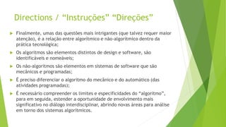 Directions / “Instruções” “Direções”
 Finalmente, umas das questões mais intrigantes (que talvez requer maior
atenção), é a relação entre algorítmico e não-algorítmico dentro da
prática tecnológica;
 Os algoritmos são elementos distintos de design e software, são
identificáveis e nomeáveis;
 Os não-algoritmos são elementos em sistemas de software que são
mecânicos e programadas;
 É preciso diferenciar o algoritmo do mecânico e do automático (das
atividades programadas);
 É necessário compreender os limites e especificidades do “algoritmo”,
para em seguida, estender a oportunidade de envolvimento mais
significativo no diálogo interdisciplinar, abrindo novas áreas para análise
em torno dos sistemas algorítmicos.
 