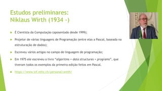 Estudos preliminares:
Niklaus Wirth (1934 -)
 É Cientista da Computação (aposentado desde 1999);
 Projetor de várias linguagens de Programação (entre elas a Pascal, baseada na
estruturação de dados);
 Escreveu vários artigos no campo de linguagem de programação;
 Em 1975 ele escreveu o livro “algoritms + data structures = programs”, que
tiveram todos os exemplos da primeira edição feitos em Pascal.
 https://www.inf.ethz.ch/personal/wirth/
 