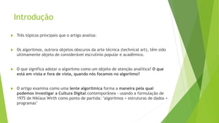 Introdução
 Três tópicos principais que o artigo analisa:
 Os algoritmos, outrora objetos obscuros da arte técnica (technical art), têm sido
ultimamente objeto de considerável escrutínio popular e acadêmico.
 O que significa adotar o algoritmo como um objeto de atenção analítica? O que
está em vista e fora de vista, quando nós focamos no algoritmo?
 O artigo examina como uma lente algorítmica forma a maneira pela qual
podemos investigar a Cultura Digital contemporânea - usando a formulação de
1975 de Niklaus Wirth como ponto de partida: "algoritmos + estruturas de dados =
programas"
 
