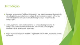 Introdução
 Estranho para o autor (Paul Dourish) descobrir que algoritmos agora são objeto de
atenção pública, como tópicos em artigos de jornais e conversas em cafeterias;
diferente do tempo em que era estudante de graduação em ciências da
computação.
 Antes, algoritmos eram usados somente na concepção de programas de
computador; como formulações abstratas nos manuais; como enigmas
matemáticos de testes (exam papers) etc.
 Hoje, os processos digitais moldam e organizam nossas vidas, mesmo nas formas
cotidianas.
 