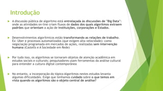 Introdução
 A discussão pública de algoritmo está entrelaçada às discussões de ''Big Data'':
onde as atividades on-line criam fluxos de dados dos quais algoritmos extraem
padrões que orientam a ação de instituições, corporações e Estados.
 Desenvolvimentos algorítmicos estão transformando as relações de trabalho.
Ex: Uber e processos automatizados (que exigem alta velocidade): como
negociação programada em mercados de ações, realizadas sem intervenção
humana (Castells e A Sociedade em Rede)
 Por tudo isso, os algoritmos se tornaram objetos de atenção acadêmica em
estudos sociais e culturais; pesquisadores usam ferramentas da análise cultural
para entender a cultura digital contemporânea
 No entanto, a incorporação do tópico Algoritmos nestes estudos levanta
algumas dificuldades. Exige que tenhamos cuidado sobre o que temos em
vista quando os algoritmos são o objeto central de análise?
 