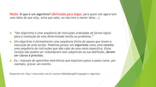 PAUSA. O que é um algoritmo? (Definições para leigos: para quem até agora tem
uma ideia do que seja, acha que sabe, ou não tem a menor ideia...)
 “Um Algoritmo é uma sequência de instruções ordenadas de forma lógica
para a resolução de uma determinada tarefa ou problema.”
 Um algoritmo é formalmente uma sequência finita de passos que levam a
execução de uma tarefa. Podemos pensar em algoritmo como uma receita,
uma sequência de instruções que dão cabo de uma meta específica. Estas
tarefas não podem ser redundantes nem subjetivas na sua definição, devem
ser claras e precisas.
 Ex.: manuais de aparelhos eletrônicos que explicam passo-a-passo como, por
exemplo, gravar um evento.
Disponível em: http://www.ebah.com.br/content/ABAAABacgAB/linguagem-c-algoritmo
 