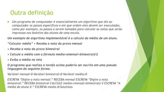 Outra definição
 Um programa de computador é essencialmente um algoritmo que diz ao
computador os passos específicos e em que ordem eles devem ser executados,
como por exemplo, os passos a serem tomados para calcular as notas que serão
impressas nos boletins dos alunos de uma escola.
Um exemplo de algoritmo implementável é o cálculo da média de um aluno.
“Calcular média” • Receba a nota da prova mensal
• Receba a nota da prova bimestral
• Calcule a média com a fórmula media=(mensal+bimestral)/2
• Exiba a média na tela
O programa que realiza a tarefa acima poderia ser escrito em uma pseudo
linguagem da seguinte forma:
Variável mensal=0 Variável bimestral=0 Variável media=0
ESCREVA “Digite a nota mensal:” RECEBA mensal ESCREVA “Digite a nota
bimestral:” RECEBA bimestral CALCULE media=(mensal+bimestral)/2 ESCREVA “A
média do aluno é:” ESCREVA media drSolutions
 