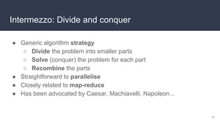 Intermezzo: Divide and conquer
● Generic algorithm strategy
○ Divide the problem into smaller parts
○ Solve (conquer) the problem for each part
○ Recombine the parts
● Straightforward to parallelise
● Closely related to map-reduce
● Has been advocated by Caesar, Machiavelli, Napoleon...
11
 