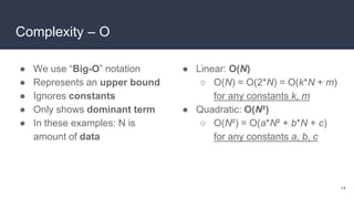 Complexity – O
● We use “Big-O” notation
● Represents an upper bound
● Ignores constants
● Only shows dominant term
● In these examples: N is
amount of data
● Linear: O(N)
○ O(N) = O(2*N) = O(k*N + m)
for any constants k, m
● Quadratic: O(N²)
○ O(N²) = O(a*N² + b*N + c)
for any constants a, b, c
14
 