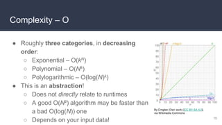 Complexity – O
● Roughly three categories, in decreasing
order:
○ Exponential – O(kN)
○ Polynomial – O(Nk)
○ Polylogarithmic – O(log(N)k)
● This is an abstraction!
○ Does not directly relate to runtimes
○ A good O(N²) algorithm may be faster than
a bad O(log(N)) one
○ Depends on your input data! 15
By Cmglee (Own work) [CC BY-SA 4.0],
via Wikimedia Commons
 