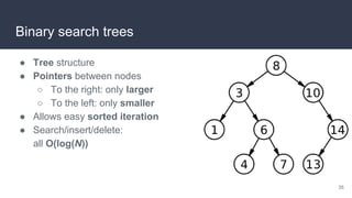 Binary search trees
● Tree structure
● Pointers between nodes
○ To the right: only larger
○ To the left: only smaller
● Allows easy sorted iteration
● Search/insert/delete:
all O(log(N))
35
 