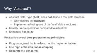 Why “Abstract”?
● Abstract Data Type (ADT) does not define a real data structure
○ Only defines an interface
○ Implemented using one of the “real” data structures
● Usually limits operations compared to actual DS
● Enhances flexibility
Related to several core programming principles:
● Program against the interface, not the implementation!
● Use high cohesion, loose coupling
● Separate the concerns 40
 