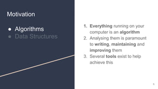 Motivation
● Algorithms
● Data Structures
1. Everything running on your
computer is an algorithm
2. Analysing them is paramount
to writing, maintaining and
improving them
3. Several tools exist to help
achieve this
5
 