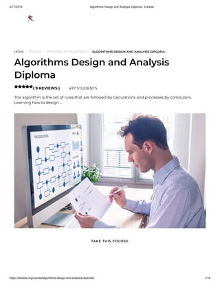 4/17/2019 Algorithms Design and Analysis Diploma - Edukite
https://edukite.org/course/algorithms-design-and-analysis-diploma/ 1/14
HOME / COURSE / PERSONAL DEVELOPMENT / ALGORITHMS DESIGN AND ANALYSIS DIPLOMA
Algorithms Design and Analysis
Diploma
( 9 REVIEWS ) 477 STUDENTS
The algorithm is the set of rules that are followed by calculations and processes by computers.
Learning how to design …

TAKE THIS COURSE
 