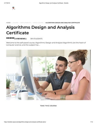 4/17/2019 Algorithms Design and Analysis Certificate - Edukite
https://edukite.org/course/algorithms-design-and-analysis-certificate-stanu/ 1/12
HOME / COURSE / EMPLOYABILITY / VIDEO COURSE / ALGORITHMS DESIGN AND ANALYSIS CERTIFICATE
Algorithms Design and Analysis
Certi cate
( 9 REVIEWS ) 391 STUDENTS
Welcome to the self-paced course, Algorithms: Design and Analysis! Algorithms are the heart of
computer science, and the subject has …

TAKE THIS COURSE
 