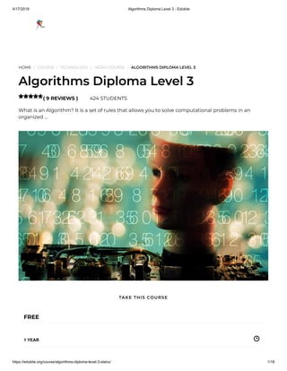 4/17/2019 Algorithms Diploma Level 3 - Edukite
https://edukite.org/course/algorithms-diploma-level-3-stanu/ 1/18
HOME / COURSE / TECHNOLOGY / VIDEO COURSE / ALGORITHMS DIPLOMA LEVEL 3
Algorithms Diploma Level 3
( 9 REVIEWS ) 424 STUDENTS
What is an Algorithm? It is a set of rules that allows you to solve computational problems in an
organized …

FREE
1 YEAR
TAKE THIS COURSE
 