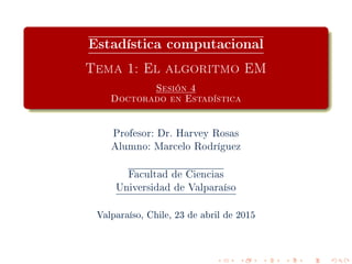 Estadística computacional
Tema 1: El algoritmo EM
Sesión 4
Doctorado en Estadística
Profesor: Dr. Harvey Rosas
Alumno: Marcelo Rodríguez
Facultad de Ciencias
Universidad de Valparaíso
Valparaíso, Chile, 23 de abril de 2015
 