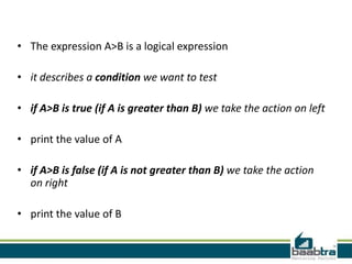 • The expression A>B is a logical expression

• it describes a condition we want to test

• if A>B is true (if A is greater than B) we take the action on left

• print the value of A

• if A>B is false (if A is not greater than B) we take the action
  on right

• print the value of B
 