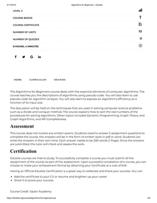 4/17/2019 Algorithms for Beginners - Edukite
https://edukite.org/course/algorithms-for-beginners-sa/ 2/9
   
LEVEL 2
COURSE BADGE
COURSE CERTIFICATE
10NUMBER OF UNITS
0NUMBER OF QUIZZES
8 HOURS, 4 MINUTES
HOME CURRICULUM REVIEWS
The Algorithms for Beginners course deals with the essential elements of computer algorithms. The
course teaches you the descriptions of algorithms using pseudo-code. You will also learn to use
pseudo-code for algorithm analysis. You will also learn to express an algorithm’s ef ciency as a
function of its input size.
The discussion will be held on the techniques that are used in solving computer science problems
such as a divide-and-conquer method. The course explains how to sort the real numbers of the
procedures for sorting algorithms. Other topics included Dynamic Programming, Graph Theory and
Graph Algorithms, and NP-Completeness.
Assessment
This course does not involve any written exams. Students need to answer 5 assignment questions to
complete the course, the answers will be in the form of written work in pdf or word. Students can
write the answers in their own time. Each answer needs to be 200 words (1 Page). Once the answers
are submitted, the tutor will check and assess the work.
Certification
Edukite courses are free to study. To successfully complete a course you must submit all the
assignment of the course as part of the assessment. Upon successful completion of a course, you can
choose to make your achievement formal by obtaining your Certi cate at a cost of £49.
Having an Of cial Edukite Certi cation is a great way to celebrate and share your success. You can:
Add the certi cate to your CV or resume and brighten up your career
Show it to prove your success
 
Course Credit: Saylor Academy
 
