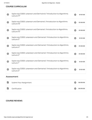 4/17/2019 Algorithms for Beginners - Edukite
https://edukite.org/course/algorithms-for-beginners-sa/ 3/9
 
 
 
 
 
 
 
 
 
 
Saylor.org CS303: Leiserson and Dermaine’s “Introduction to Algorithms
Lecture 17”
01:01:00
Saylor.org CS303: Leiserson and Demaine’s “Introduction to Algorithms
Lecture 16”
01:00:00
Saylor.org CS303: Leiserson and Demaine’s “Introduction to Algorithms
Lecture 15”
01:00:00
Saylor.org CS303: Leisereson and Demaine’s “Introduction to Algorithms
Lecture 5”
01:01:00
Saylor.org CS303: Leisereson and Demaine’s “Introduction to Algorithms
Lecture 4”
01:00:00
Saylor.org CS303: Leisereson and Demaine’s “Introduction to Algorithms
Lecture 2”
01:00:00
Saylor.org CS303: Leisereson and Demaine’s “Introduction to Algorithms
Lecture 1”
01:01:00
Saylor.org CS303: Leisereson and Demaine’s “Introduction to Algorithms
Lecture 3”
01:01:00
Assessment
Submit Your Assignment 00:00:00
Certi cation 00:00:00
COURSE CURRICULUM
COURSE REVIEWS
 