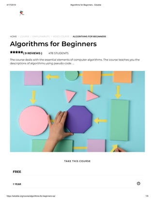 4/17/2019 Algorithms for Beginners - Edukite
https://edukite.org/course/algorithms-for-beginners-sa/ 1/9
HOME / COURSE / EMPLOYABILITY / VIDEO COURSE / ALGORITHMS FOR BEGINNERS
Algorithms for Beginners
( 9 REVIEWS ) 478 STUDENTS
The course deals with the essential elements of computer algorithms. The course teaches you the
descriptions of algorithms using pseudo-code. …

FREE
1 YEAR
TAKE THIS COURSE
 