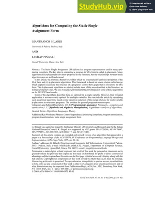 Algorithms for Computing the Static Single
Assignment Form
GIANFRANCO BILARDI
Università di Padova, Padova, Italy
AND
KESHAV PINGALI
Cornell University, Ithaca, New York
Abstract. The Static Single Assignment (SSA) form is a program representation used in many opti-
mizing compilers. The key step in converting a program to SSA form is called φ-placement. Many
algorithms for φ-placement have been proposed in the literature, but the relationships between these
algorithms are not well understood.
In this article, we propose a framework within which we systematically derive (i) properties of the
SSA form and (ii) φ-placement algorithms. This framework is based on a new relation called merge
which captures succinctly the structure of a program’s control flow graph that is relevant to its SSA
form. The φ-placement algorithms we derive include most of the ones described in the literature, as
well as several new ones. We also evaluate experimentally the performance of some of these algorithms
on the SPEC92 benchmarks.
Some of the algorithms described here are optimal for a single variable. However, their repeated
application is not necessarily optimal for multiple variables. We conclude the article by describing
such an optimal algorithm, based on the transitive reduction of the merge relation, for multi-variable
φ-placement in structured programs. The problem for general programs remains open.
Categories and Subject Descriptors: D.3.4 [Programming Languages]: Processors—compilers and
optimization; I.1.2 [Symbolic and Algebraic Manipulation]: Algorithms—analysis of algorithms
General Terms: Algorithms, Languages, Theory
AdditionalKeyWordsandPhrases:Controldependence,optimizingcompilers,programoptimization,
program transformation, static single assignment form
G. Bilardi was supported in part by the Italian Ministry of University and Research and by the Italian
National Research Council. K. Pingali was supported by NSF grants EIA-9726388, ACI-9870687,
EIA-9972853, ACI-0085969, ACI-0090217, and ACI-0121401.
Section 6 of this article contains an extended and revised version of an algorithm that appeared in a
paper in a Proceedings of the ACM SIGPLAN Conference on Programming Language Design and
Implementation, ACM, New York, 1995, pp. 32–46.
Authors’ addresses: G. Bilardi, Dipartimento di Ingegneria dell’Informazione, Università di Padova,
35131 Padova, Italy, e-mail: bilardi@dei.unipd.it; K. Pingali, Department of Computer Science,
Cornell University, Upson Hall, Ithaca, NY 14853, e-mail: pingali@cs.cornell.edu.
Permission to make digital or hard copies of part or all of this work for personal or classroom use is
granted without fee provided that copies are not made or distributed for profit or direct commercial
advantage and that copies show this notice on the first page or initial screen of a display along with the
full citation. Copyrights for components of this work owned by others than ACM must be honored.
Abstracting with credit is permitted. To copy otherwise, to republish, to post on servers, to redistribute
to lists, or to use any component of this work in other works requires prior specific permission and/or
a fee. Permissions may be requested from Publications Dept., ACM, Inc., 1515 Broadway, New York,
NY 10036 USA, fax: +1 (212) 869-0481, or permissions@acm.org.
C
° 2003 ACM 0004-5411/03/0500-0375 $5.00
Journal of the ACM, Vol. 50, No. 3, May 2003, pp. 375–425.
 