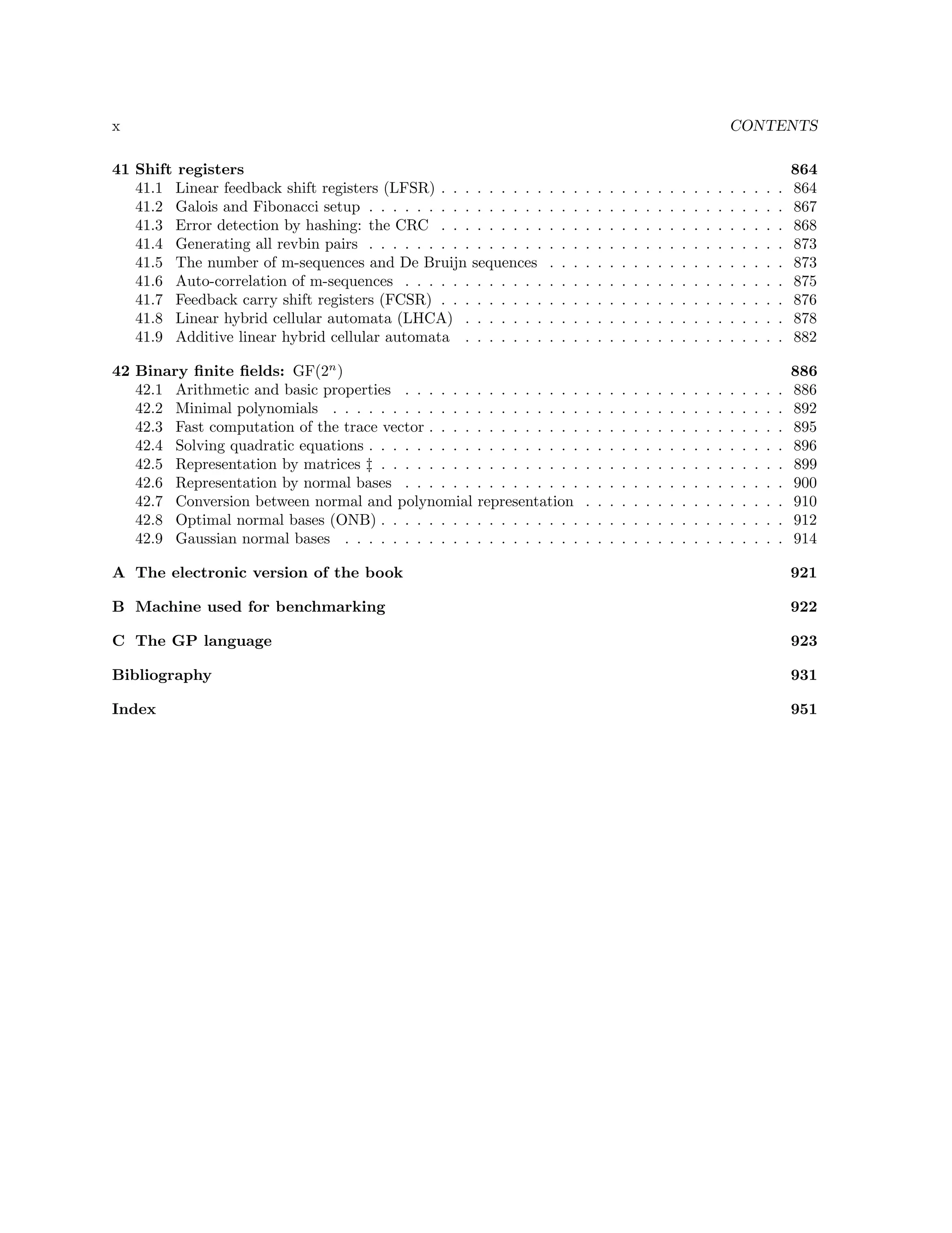 x

CONTENTS

41 Shift registers
41.1 Linear feedback shift registers (LFSR) . . . . . . . . .
41.2 Galois and Fibonacci setup . . . . . . . . . . . . . . .
41.3 Error detection by hashing: the CRC . . . . . . . . .
41.4 Generating all revbin pairs . . . . . . . . . . . . . . .
41.5 The number of m-sequences and De Bruijn sequences
41.6 Auto-correlation of m-sequences . . . . . . . . . . . .
41.7 Feedback carry shift registers (FCSR) . . . . . . . . .
41.8 Linear hybrid cellular automata (LHCA) . . . . . . .
41.9 Additive linear hybrid cellular automata . . . . . . .
42 Binary ﬁnite ﬁelds: GF(2n )
42.1 Arithmetic and basic properties . . . . . .
42.2 Minimal polynomials . . . . . . . . . . . .
42.3 Fast computation of the trace vector . . . .
42.4 Solving quadratic equations . . . . . . . . .
42.5 Representation by matrices ‡ . . . . . . . .
42.6 Representation by normal bases . . . . . .
42.7 Conversion between normal and polynomial
42.8 Optimal normal bases (ONB) . . . . . . . .
42.9 Gaussian normal bases . . . . . . . . . . .

.
.
.
.
.
.
.
.
.

.
.
.
.
.
.
.
.
.

.
.
.
.
.
.
.
.
.

.
.
.
.
.
.
.
.
.

.
.
.
.
.
.
.
.
.

.
.
.
.
.
.
.
.
.

.
.
.
.
.
.
.
.
.

.
.
.
.
.
.
.
.
.

.
.
.
.
.
.
.
.
.

.
.
.
.
.
.
.
.
.

.
.
.
.
.
.
.
.
.

.
.
.
.
.
.
.
.
.

.
.
.
.
.
.
.
.
.

.
.
.
.
.
.
.
.
.

.
.
.
.
.
.
.
.
.

.
.
.
.
.
.
.
.
.

.
.
.
.
.
.
.
.
.

.
.
.
.
.
.
.
.
.

864
864
867
868
873
873
875
876
878
882

. . . . . . . . .
. . . . . . . . .
. . . . . . . . .
. . . . . . . . .
. . . . . . . . .
. . . . . . . . .
representation
. . . . . . . . .
. . . . . . . . .

.
.
.
.
.
.
.
.
.

.
.
.
.
.
.
.
.
.

.
.
.
.
.
.
.
.
.

.
.
.
.
.
.
.
.
.

.
.
.
.
.
.
.
.
.

.
.
.
.
.
.
.
.
.

.
.
.
.
.
.
.
.
.

.
.
.
.
.
.
.
.
.

.
.
.
.
.
.
.
.
.

.
.
.
.
.
.
.
.
.

.
.
.
.
.
.
.
.
.

.
.
.
.
.
.
.
.
.

.
.
.
.
.
.
.
.
.

.
.
.
.
.
.
.
.
.

.
.
.
.
.
.
.
.
.

.
.
.
.
.
.
.
.
.

.
.
.
.
.
.
.
.
.

886
886
892
895
896
899
900
910
912
914

.
.
.
.
.
.
.
.
.

.
.
.
.
.
.
.
.
.

A The electronic version of the book

921

B Machine used for benchmarking

922

C The GP language

923

Bibliography

931

Index

951

 