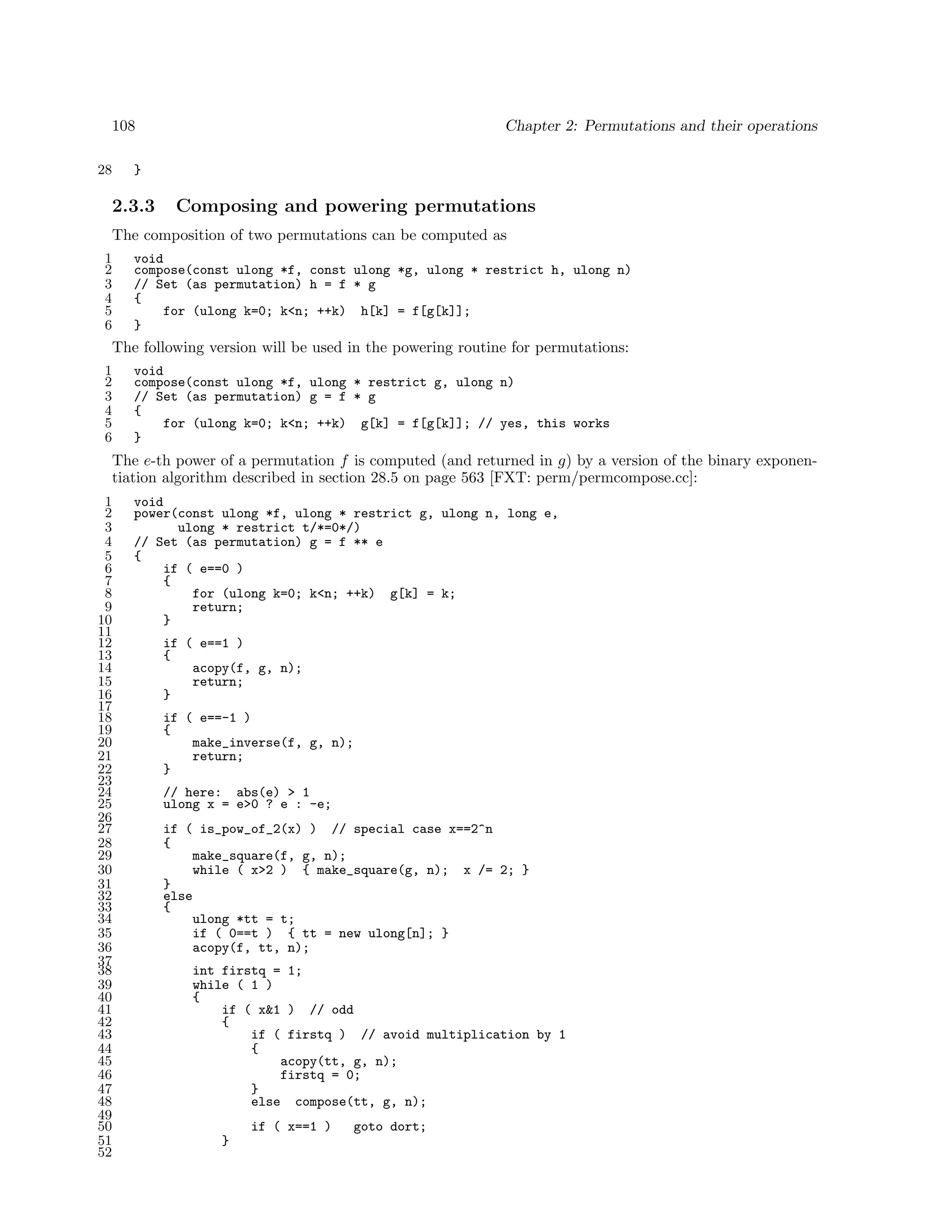 108
28

Chapter 2: Permutations and their operations

}

2.3.3

Composing and powering permutations

The composition of two permutations can be computed as
1
2
3
4
5
6

void
compose(const ulong *f, const ulong *g, ulong * restrict h, ulong n)
// Set (as permutation) h = f * g
{
for (ulong k=0; k<n; ++k) h[k] = f[g[k]];
}

The following version will be used in the powering routine for permutations:
1
2
3
4
5
6

void
compose(const ulong *f, ulong * restrict g, ulong n)
// Set (as permutation) g = f * g
{
for (ulong k=0; k<n; ++k) g[k] = f[g[k]]; // yes, this works
}

The e-th power of a permutation f is computed (and returned in g) by a version of the binary exponentiation algorithm described in section 28.5 on page 563 [FXT: perm/permcompose.cc]:
1
2
3
4
5
6
7
8
9
10
11
12
13
14
15
16
17
18
19
20
21
22
23
24
25
26
27
28
29
30
31
32
33
34
35
36
37
38
39
40
41
42
43
44
45
46
47
48
49
50
51
52

void
power(const ulong *f, ulong * restrict g, ulong n, long e,
ulong * restrict t/*=0*/)
// Set (as permutation) g = f ** e
{
if ( e==0 )
{
for (ulong k=0; k<n; ++k) g[k] = k;
return;
}
if ( e==1 )
{
acopy(f, g, n);
return;
}
if ( e==-1 )
{
make_inverse(f, g, n);
return;
}
// here: abs(e) > 1
ulong x = e>0 ? e : -e;
if ( is_pow_of_2(x) ) // special case x==2^n
{
make_square(f, g, n);
while ( x>2 ) { make_square(g, n); x /= 2; }
}
else
{
ulong *tt = t;
if ( 0==t ) { tt = new ulong[n]; }
acopy(f, tt, n);
int firstq = 1;
while ( 1 )
{
if ( x&1 ) // odd
{
if ( firstq ) // avoid multiplication by 1
{
acopy(tt, g, n);
firstq = 0;
}
else compose(tt, g, n);
if ( x==1 )
}

goto dort;

 