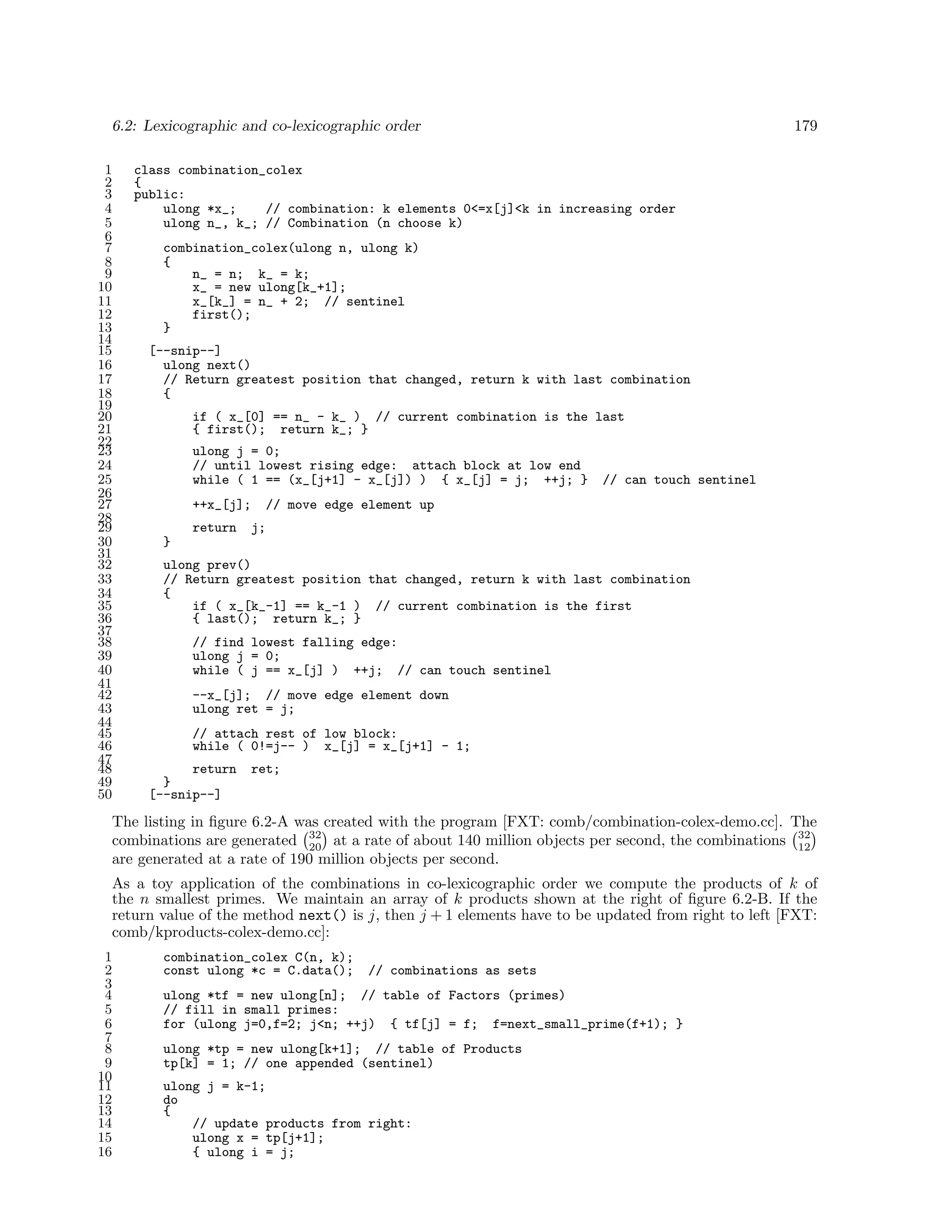 6.2: Lexicographic and co-lexicographic order
1
2
3
4
5
6
7
8
9
10
11
12
13
14
15
16
17
18
19
20
21
22
23
24
25
26
27
28
29
30
31
32
33
34
35
36
37
38
39
40
41
42
43
44
45
46
47
48
49
50

179

class combination_colex
{
public:
ulong *x_;
// combination: k elements 0<=x[j]<k in increasing order
ulong n_, k_; // Combination (n choose k)
combination_colex(ulong n, ulong k)
{
n_ = n; k_ = k;
x_ = new ulong[k_+1];
x_[k_] = n_ + 2; // sentinel
first();
}
[--snip--]
ulong next()
// Return greatest position that changed, return k with last combination
{
if ( x_[0] == n_ - k_ ) // current combination is the last
{ first(); return k_; }
ulong j = 0;
// until lowest rising edge: attach block at low end
while ( 1 == (x_[j+1] - x_[j]) ) { x_[j] = j; ++j; }
++x_[j];
return

// can touch sentinel

// move edge element up
j;

}
ulong prev()
// Return greatest position that changed, return k with last combination
{
if ( x_[k_-1] == k_-1 ) // current combination is the first
{ last(); return k_; }
// find lowest falling edge:
ulong j = 0;
while ( j == x_[j] ) ++j; // can touch sentinel
--x_[j]; // move edge element down
ulong ret = j;
// attach rest of low block:
while ( 0!=j-- ) x_[j] = x_[j+1] - 1;
return
}
[--snip--]

ret;

The listing in ﬁgure 6.2-A was created with the program [FXT: comb/combination-colex-demo.cc]. The
combinations are generated 32 at a rate of about 140 million objects per second, the combinations 32
20
12
are generated at a rate of 190 million objects per second.
As a toy application of the combinations in co-lexicographic order we compute the products of k of
the n smallest primes. We maintain an array of k products shown at the right of ﬁgure 6.2-B. If the
return value of the method next() is j, then j + 1 elements have to be updated from right to left [FXT:
comb/kproducts-colex-demo.cc]:
1
2
3
4
5
6
7
8
9
10
11
12
13
14
15
16

combination_colex C(n, k);
const ulong *c = C.data();

// combinations as sets

ulong *tf = new ulong[n]; // table of Factors (primes)
// fill in small primes:
for (ulong j=0,f=2; j<n; ++j) { tf[j] = f; f=next_small_prime(f+1); }
ulong *tp = new ulong[k+1]; // table of Products
tp[k] = 1; // one appended (sentinel)
ulong j = k-1;
do
{
// update products from right:
ulong x = tp[j+1];
{ ulong i = j;

 