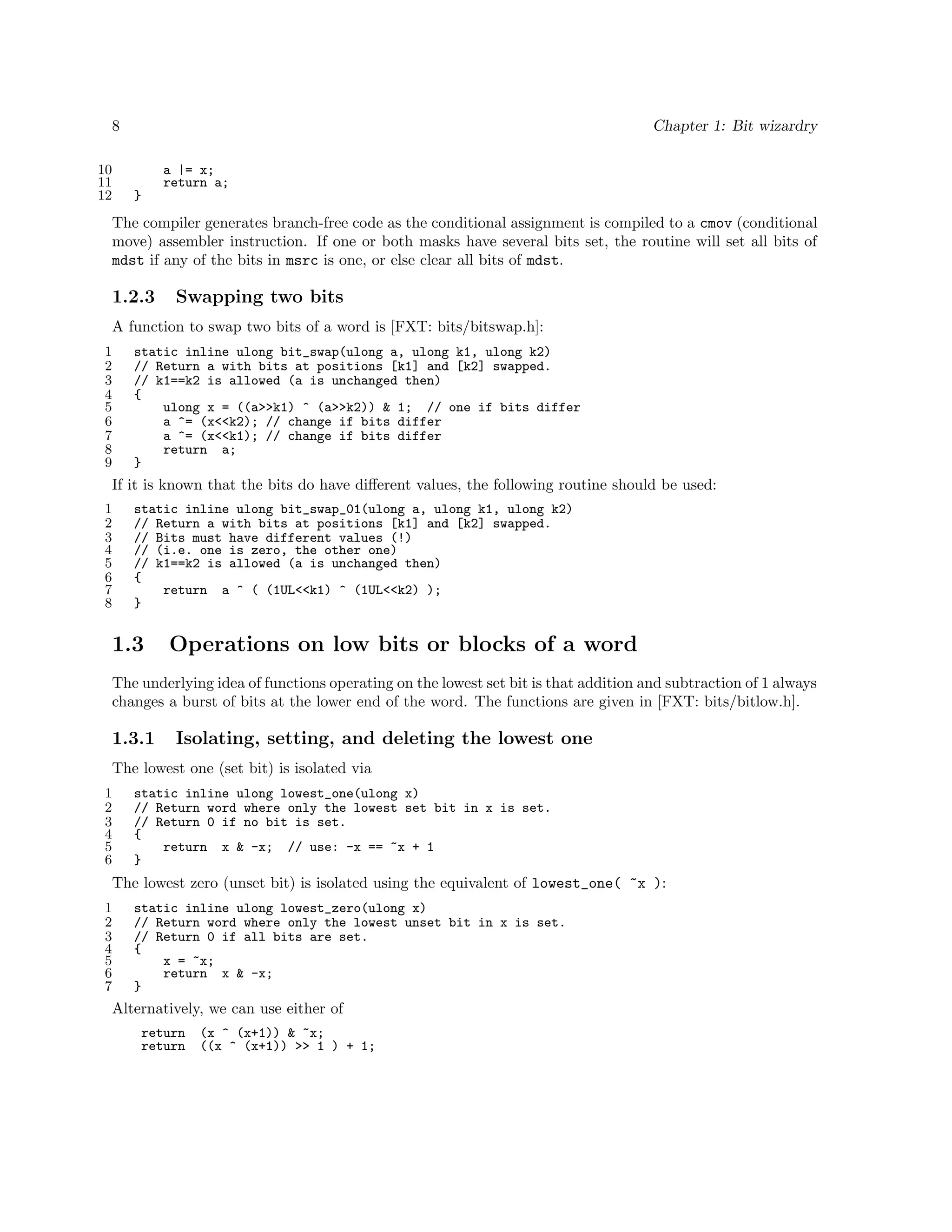 8
10
11
12

Chapter 1: Bit wizardry
a |= x;
return a;
}

The compiler generates branch-free code as the conditional assignment is compiled to a cmov (conditional
move) assembler instruction. If one or both masks have several bits set, the routine will set all bits of
mdst if any of the bits in msrc is one, or else clear all bits of mdst.

1.2.3

Swapping two bits

A function to swap two bits of a word is [FXT: bits/bitswap.h]:
1
2
3
4
5
6
7
8
9

static inline ulong bit_swap(ulong a, ulong k1, ulong k2)
// Return a with bits at positions [k1] and [k2] swapped.
// k1==k2 is allowed (a is unchanged then)
{
ulong x = ((a>>k1) ^ (a>>k2)) & 1; // one if bits differ
a ^= (x<<k2); // change if bits differ
a ^= (x<<k1); // change if bits differ
return a;
}

If it is known that the bits do have diﬀerent values, the following routine should be used:
1
2
3
4
5
6
7
8

static inline ulong bit_swap_01(ulong a, ulong k1, ulong k2)
// Return a with bits at positions [k1] and [k2] swapped.
// Bits must have different values (!)
// (i.e. one is zero, the other one)
// k1==k2 is allowed (a is unchanged then)
{
return a ^ ( (1UL<<k1) ^ (1UL<<k2) );
}

1.3

Operations on low bits or blocks of a word

The underlying idea of functions operating on the lowest set bit is that addition and subtraction of 1 always
changes a burst of bits at the lower end of the word. The functions are given in [FXT: bits/bitlow.h].

1.3.1

Isolating, setting, and deleting the lowest one

The lowest one (set bit) is isolated via
1
2
3
4
5
6

static inline ulong lowest_one(ulong x)
// Return word where only the lowest set bit in x is set.
// Return 0 if no bit is set.
{
return x & -x; // use: -x == ~x + 1
}

The lowest zero (unset bit) is isolated using the equivalent of lowest_one( ~x ):
1
2
3
4
5
6
7

static inline ulong lowest_zero(ulong x)
// Return word where only the lowest unset bit in x is set.
// Return 0 if all bits are set.
{
x = ~x;
return x & -x;
}

Alternatively, we can use either of
return
return

(x ^ (x+1)) & ~x;
((x ^ (x+1)) >> 1 ) + 1;

 