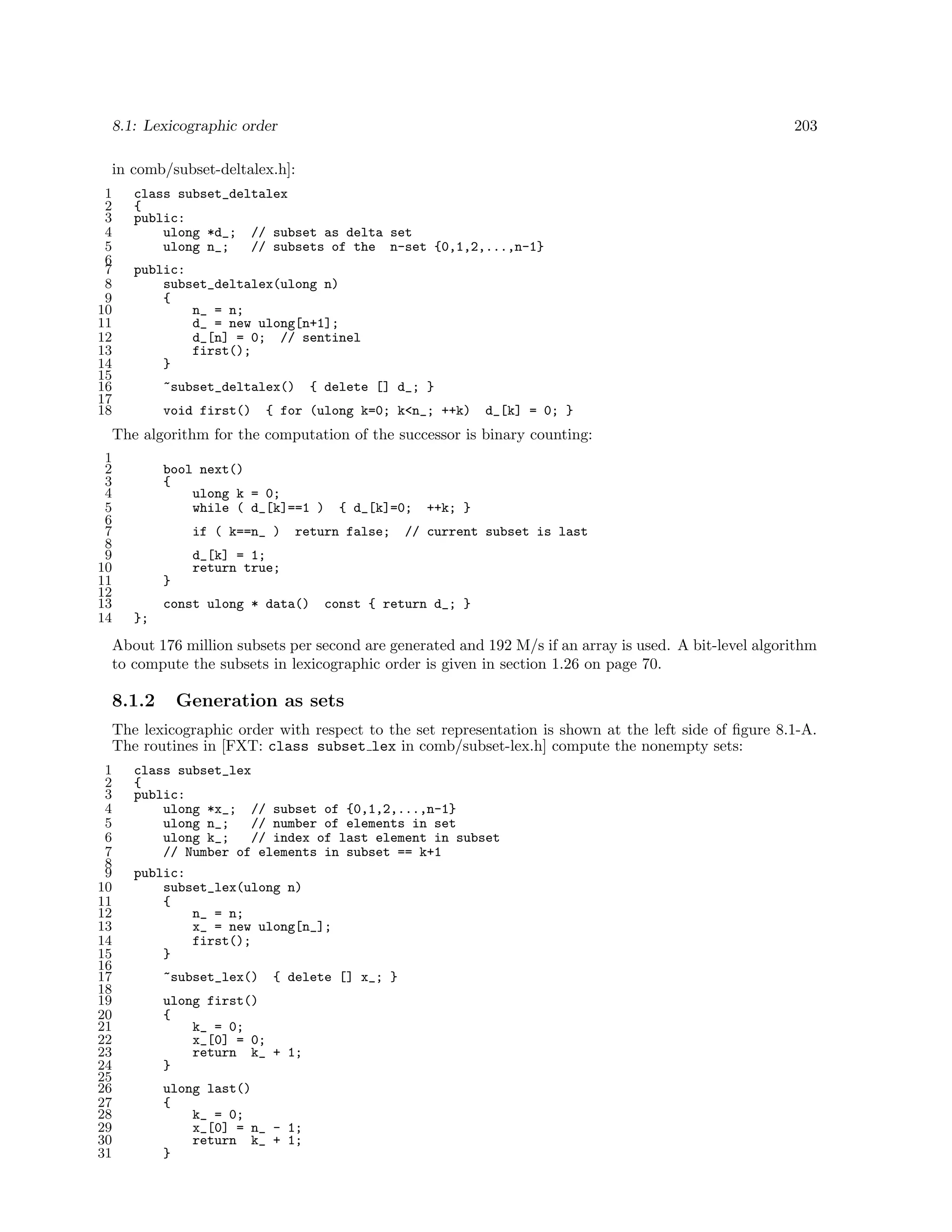 8.1: Lexicographic order

203

in comb/subset-deltalex.h]:
1
2
3
4
5
6
7
8
9
10
11
12
13
14
15
16
17
18

class subset_deltalex
{
public:
ulong *d_; // subset as delta set
ulong n_;
// subsets of the n-set {0,1,2,...,n-1}
public:
subset_deltalex(ulong n)
{
n_ = n;
d_ = new ulong[n+1];
d_[n] = 0; // sentinel
first();
}
~subset_deltalex()
void first()

{ delete [] d_; }

{ for (ulong k=0; k<n_; ++k)

d_[k] = 0; }

The algorithm for the computation of the successor is binary counting:
1
2
3
4
5
6
7
8
9
10
11
12
13
14

bool next()
{
ulong k = 0;
while ( d_[k]==1 )
if ( k==n_ )

{ d_[k]=0;

return false;

++k; }

// current subset is last

d_[k] = 1;
return true;
}
const ulong * data()

const { return d_; }

};

About 176 million subsets per second are generated and 192 M/s if an array is used. A bit-level algorithm
to compute the subsets in lexicographic order is given in section 1.26 on page 70.

8.1.2

Generation as sets

The lexicographic order with respect to the set representation is shown at the left side of ﬁgure 8.1-A.
The routines in [FXT: class subset lex in comb/subset-lex.h] compute the nonempty sets:
1
2
3
4
5
6
7
8
9
10
11
12
13
14
15
16
17
18
19
20
21
22
23
24
25
26
27
28
29
30
31

class subset_lex
{
public:
ulong *x_; // subset of {0,1,2,...,n-1}
ulong n_;
// number of elements in set
ulong k_;
// index of last element in subset
// Number of elements in subset == k+1
public:
subset_lex(ulong n)
{
n_ = n;
x_ = new ulong[n_];
first();
}
~subset_lex()

{ delete [] x_; }

ulong first()
{
k_ = 0;
x_[0] = 0;
return k_ + 1;
}
ulong last()
{
k_ = 0;
x_[0] = n_ - 1;
return k_ + 1;
}

 
