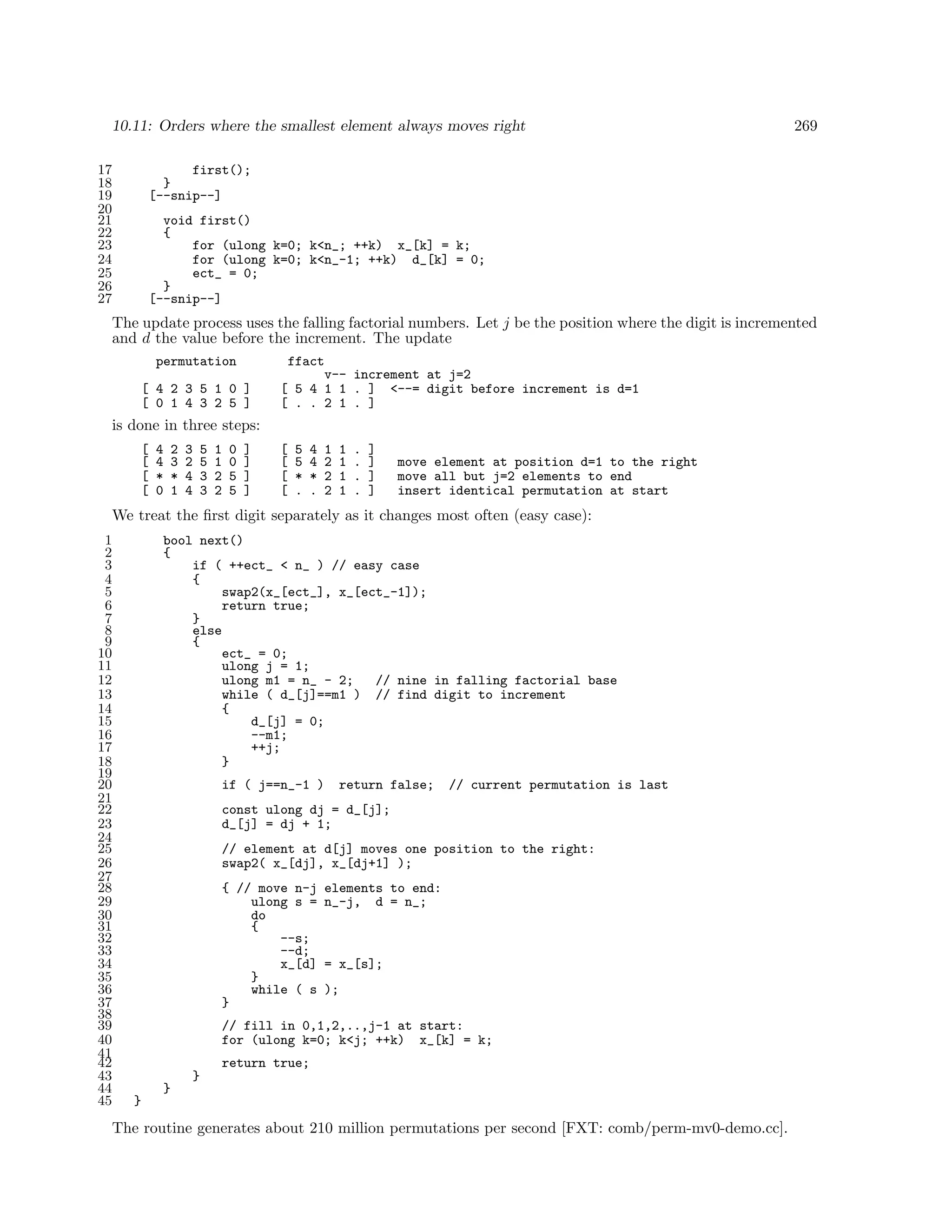10.11: Orders where the smallest element always moves right
17
18
19
20
21
22
23
24
25
26
27

269

first();
}
[--snip--]
void first()
{
for (ulong k=0; k<n_; ++k) x_[k] = k;
for (ulong k=0; k<n_-1; ++k) d_[k] = 0;
ect_ = 0;
}
[--snip--]

The update process uses the falling factorial numbers. Let j be the position where the digit is incremented
and d the value before the increment. The update
permutation
[ 4 2 3 5 1 0 ]
[ 0 1 4 3 2 5 ]

ffact
v-- increment at j=2
[ 5 4 1 1 . ] <--= digit before increment is d=1
[ . . 2 1 . ]

is done in three steps:
[
[
[
[

4
4
*
0

2
3
*
1

3
2
4
4

5
5
3
3

1
1
2
2

0
0
5
5

]
]
]
]

[
[
[
[

5
5
*
.

4
4
*
.

1
2
2
2

1
1
1
1

.
.
.
.

]
]
]
]

move element at position d=1 to the right
move all but j=2 elements to end
insert identical permutation at start

We treat the ﬁrst digit separately as it changes most often (easy case):
1
2
3
4
5
6
7
8
9
10
11
12
13
14
15
16
17
18
19
20
21
22
23
24
25
26
27
28
29
30
31
32
33
34
35
36
37
38
39
40
41
42
43
44
45

bool next()
{
if ( ++ect_ < n_ ) // easy case
{
swap2(x_[ect_], x_[ect_-1]);
return true;
}
else
{
ect_ = 0;
ulong j = 1;
ulong m1 = n_ - 2;
// nine in falling factorial base
while ( d_[j]==m1 ) // find digit to increment
{
d_[j] = 0;
--m1;
++j;
}
if ( j==n_-1 )

return false;

// current permutation is last

const ulong dj = d_[j];
d_[j] = dj + 1;
// element at d[j] moves one position to the right:
swap2( x_[dj], x_[dj+1] );
{ // move n-j
ulong s =
do
{
--s;
--d;
x_[d]
}
while ( s
}

elements to end:
n_-j, d = n_;

= x_[s];
);

// fill in 0,1,2,..,j-1 at start:
for (ulong k=0; k<j; ++k) x_[k] = k;
return true;
}
}
}

The routine generates about 210 million permutations per second [FXT: comb/perm-mv0-demo.cc].

 